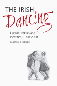 Title: The Irish Dancing: Cultural Politics and Identities, 1900-2000, Author: Barbara O'Connor