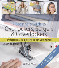 Title: A Beginner's Guide to Overlockers, Sergers & Coverlockers: 50 Lessons and 15 Projects to Get You Started, Author: Clementine Lubin