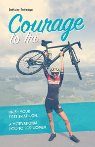 Title: Courage to Tri: A Women's Guide to Finishing Her First Triathlon, Author: Bethany Rutledge