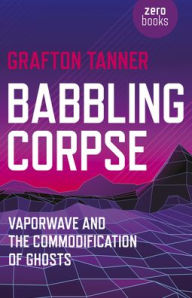 Title: Babbling Corpse: Vaporwave And The Commodification Of Ghosts, Author: Grafton Tanner