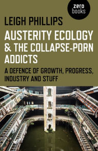 Title: Austerity Ecology & the Collapse-Porn Addicts: A Defence Of Growth, Progress, Industry And Stuff, Author: Leigh Phillips