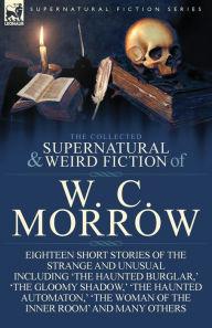 Title: The Collected Supernatural and Weird Fiction of W. C. Morrow: Eighteen Short Stories of the Strange and Unusual Including 'The Haunted Burglar, ' 'The, Author: William Chambers Morrow