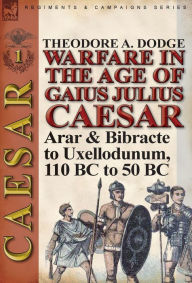 Title: Warfare in the Age of Gaius Julius Caesar-Volume 1: Arar & Bibracte to Uxellodunum, 110 BC to 50 BC, Author: Theodore Dodge