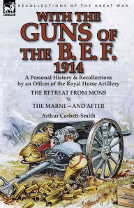 Title: With the Guns of the B. E. F., 1914: A Personal History & Recollections by an Officer of the Royal Horse Artillery-The Retreat from Mons & the Marne-A, Author: Arthur Corbett-Smith