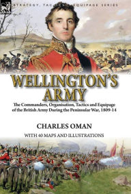 Title: Wellington's Army: the Commanders, Organisation, Tactics and Equipage of the British Army During the Peninsular War, 1809-14, Author: Charles Oman