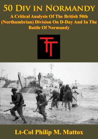 Title: 50 Div In Normandy:: A Critical Analysis Of The British 50th (Northumbrian) Division On D-Day And In The Battle Of Normandy, Author: L-Cmdr Ethan R. Williams