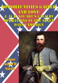 Title: Opportunities Gained And Lost: J. E. B. Stuart's Cavalry Operations In The Seven Days Campaign, Author: Major James R. Smith