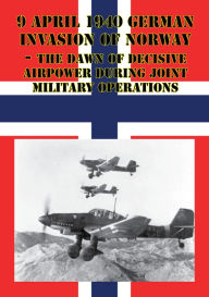 Title: 9 April 1940 German Invasion Of Norway - The Dawn Of Decisive Airpower During Joint Military Operations, Author: Major Brian T. Baxley