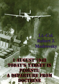 Title: 1 August 1943 - Today's Target Is Ploesti: A Departure From Doctrine, Author: Lieutenant Colonel Robert J. Modrovsky