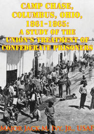 Title: Camp Chase, Columbus, Ohio, 1861-1865: A Study Of The Union's Treatment Of Confederate Prisoners, Author: Major Jack Morris Ivy Jr.