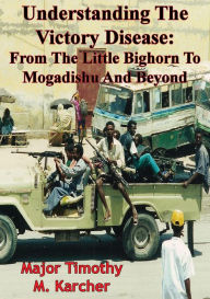Title: Understanding The Victory Disease: From The Little Bighorn To Mogadishu And Beyond, Author: Major Timothy M. Karcher