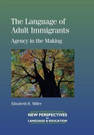 Title: The Language of Adult Immigrants: Agency in the Making, Author: Elizabeth R. Miller