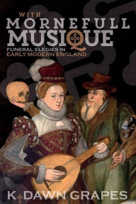 Title: With Mornefull Musique: Funeral Elegies in Early Modern England, Author: K. Dawn Grapes