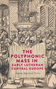 Title: The Polyphonic Mass in Early Lutheran Central Europe, Author: Alanna Ropchock Tierno