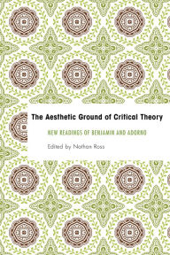 Title: The Aesthetic Ground of Critical Theory: New Readings of Benjamin and Adorno, Author: Nathan Ross Associate Professor of Philosophy