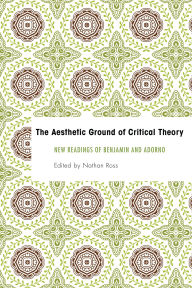 Title: The Aesthetic Ground of Critical Theory: New Readings of Benjamin and Adorno, Author: Nathan Ross