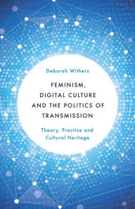 Title: Feminism, Digital Culture and the Politics of Transmission: Theory, Practice and Cultural Heritage, Author: Deborah Withers