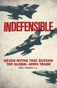 Title: Indefensible: Seven Myths that Sustain the Global Arms Trade, Author: Paul Holden