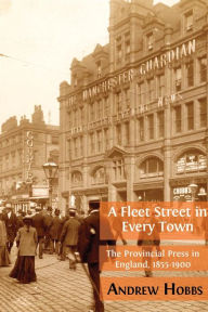 Title: A Fleet Street In Every Town: The Provincial Press in England, 1855-1900, Author: Andrew Hobbs