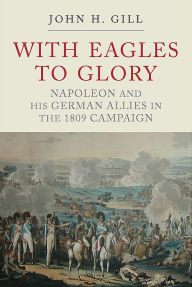 Title: With Eagles to Glory: Napoleon and his German Allies in the 1809 Campaign, Author: John H Gill