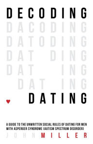 Title: Decoding Dating: A Guide to the Unwritten Social Rules of Dating for Men with Asperger Syndrome (Autism Spectrum Disorder), Author: John Miller