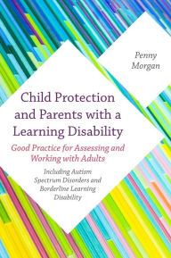 Title: Child Protection and Parents with a Learning Disability: Good Practice for Assessing and Working with Adults - including Autism Spectrum Disorders and Borderline Learning Disability, Author: Penny Morgan