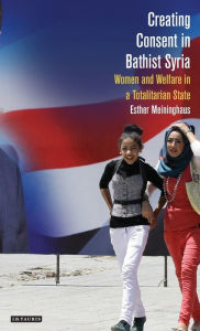 Title: Creating Consent in Ba'thist Syria: Women and Welfare in a Totalitarian State, Author: Esther Meininghaus