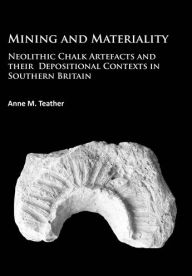 Title: Mining and Materiality: Neolithic Chalk Artefacts and their Depositional Contexts in Southern Britain, Author: Anne M Teather