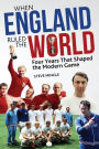 When England Ruled the World: 1966-1970: Four Years Which Shaped Modern Football