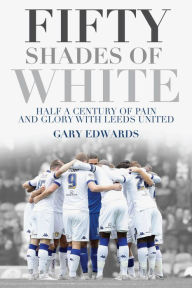 Title: Fifty Shades of White: Half a Century of Pain and Glory with Leeds United, Author: Gary Edwards