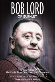Title: Bob Lord of Burnley: The Biography of Football's Most Controversial Chairman, Author: Dave Thomas
