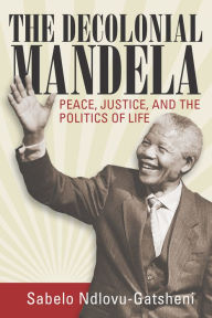 Title: The Decolonial Mandela: Peace, Justice and the Politics of Life / Edition 1, Author: Sabelo J. Ndlovu-Gatsheni