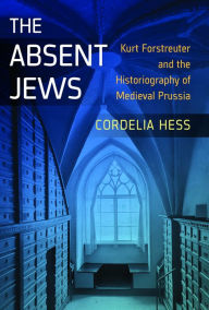 Title: The Absent Jews: Kurt Forstreuter and the Historiography of Medieval Prussia / Edition 1, Author: Cordelia Hess