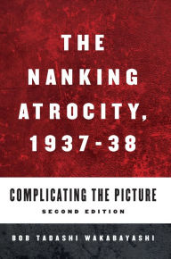 Title: The Nanking Atrocity, 1937-1938: Complicating the Picture, Author: Bob Tadashi Wakabayashi