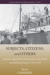 Title: Subjects, Citizens, and Others: Administering Ethnic Heterogeneity in the British and Habsburg Empires, 1867-1918 / Edition 1, Author: Benno Gammerl
