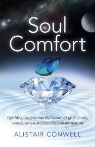 Title: Soul Comfort: Uplifting Insights Into the Nature of Grief, Death, Consciousness and Love for Transformation, Author: Alistair Conwell