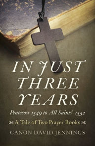 Title: In Just Three Years: Pentecost 1549 to All Saints' 1552 - A Tale of Two Prayer Books, Author: Canon David Jennings