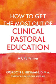 Title: How to Get the Most Out of Clinical Pastoral Education: A CPE Primer, Author: Gordon J. Hilsman