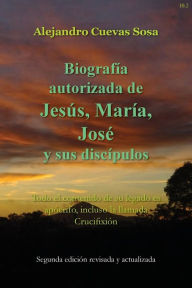 Title: Biografia Autorizado de Jesus, Maria, Jose Y Sus Discipulos Segunda Edicíon: Todo el contenido de su legado es apócrifo, incluso la llamada Crucifixión, Author: Alejandro Cuevas Sosa