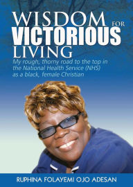 Title: Wisdom for Victorious Living: My Rough, Thorny Road to the Top in the National Health Service (NHS) as a Black Female Christian, Author: Ruphina Folayemi Ojo Adesan