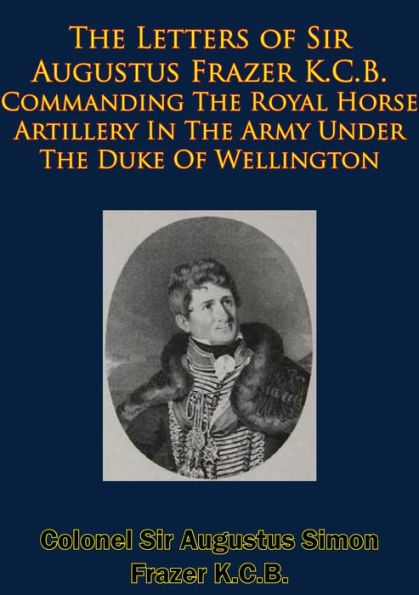 The Letters of Sir Augustus Frazer K.C.B. Commanding The Royal Horse Artillery: In The Army Under The Duke Of Wellington [Illustrated Edition]