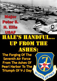 Title: HALE'S HANDFUL...UP FROM THE ASHES:: The Forging Of The Seventh Air Force From The Ashes Of Pearl Harbor To The Triumph Of V-J Day, Author: Major Peter S. H. Ellis USAF