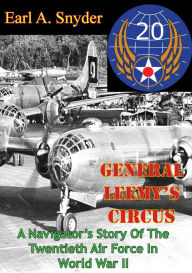 Title: General Leemy's Circus: A Navigator's Story Of The Twentieth Air Force In World War II [Illustrated Edition], Author: Earl A. Snyder
