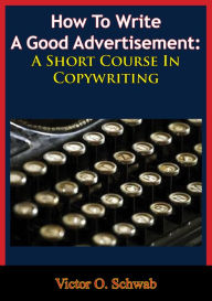 Title: How To Write A Good Advertisement: A Short Course In Copywriting, Author: Victor O. Schwab