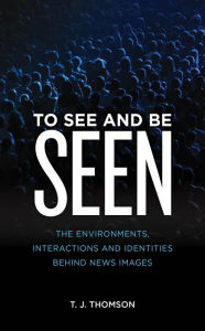 Title: To See and Be Seen: The Environments, Interactions and Identities Behind News Images, Author: T. J. Thomson