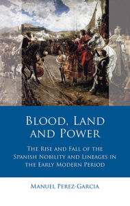 Title: Blood, Land and Power: The Rise and Fall of the Spanish Nobility and Lineages in the Early Modern Period, Author: Manuel Perez-Garcia