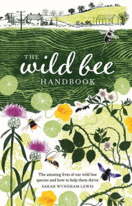 Title: The Wild Bee Handbook: The Amazing Lives of Our Wild Species and How to Help Them Thrive, Author: Sarah Wyndham-Lewis