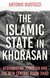 Title: The Islamic State in Khorasan: Afghanistan, Pakistan and the New Central Asian Jihad, Author: Antonio Giustozzi