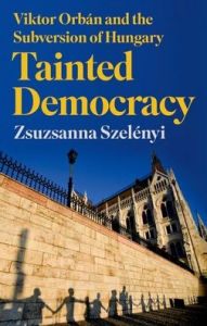 Title: Tainted Democracy: Viktor Orbán and the Subversion of Hungary, Author: Zsuzsanna Szelényi