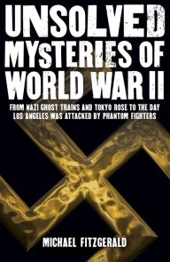 Title: Unsolved Mysteries of World War II: From the Nazi Ghost Train and 'Tokyo Rose' to the day Los Angeles was attacked by Phantom Fighters, Author: Michael FitzGerald